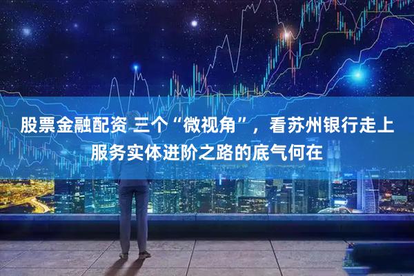 股票金融配资 三个“微视角”，看苏州银行走上服务实体进阶之路的底气何在