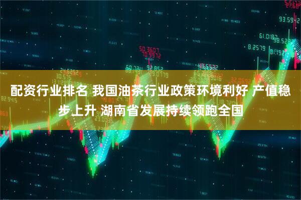 配资行业排名 我国油茶行业政策环境利好 产值稳步上升 湖南省发展持续领跑全国
