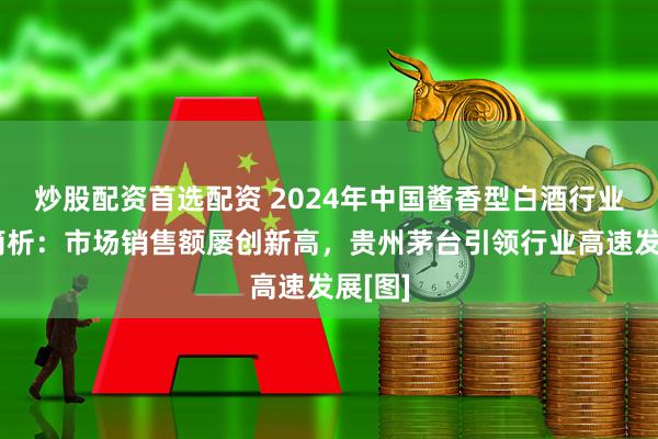 炒股配资首选配资 2024年中国酱香型白酒行业发展简析：市场销售额屡创新高，贵州茅台引领行业高速发展[图]