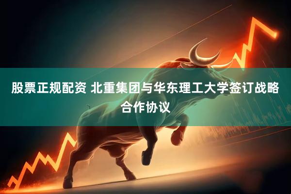股票正规配资 北重集团与华东理工大学签订战略合作协议