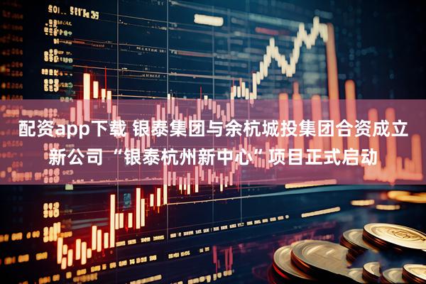 配资app下载 银泰集团与余杭城投集团合资成立新公司 “银泰杭州新中心”项目正式启动