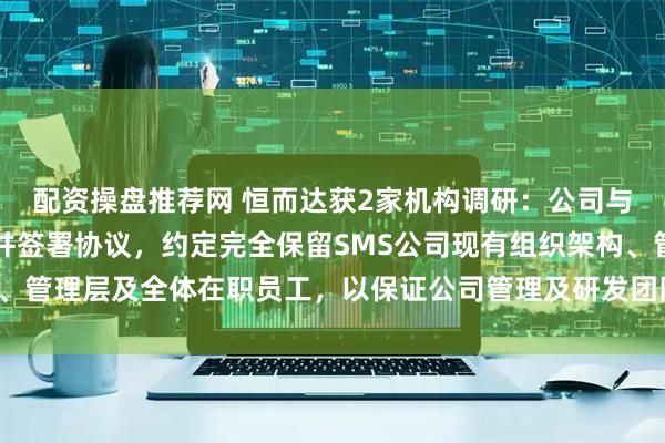 配资操盘推荐网 恒而达获2家机构调研：公司与SMS公司已达成共识并签署协议，约定完全保留SMS公司现有组织架构、管理层及全体在职员工，以保证公司管理及研发团队的稳定（附调研问答）