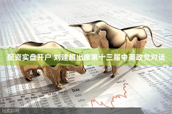 配资实盘开户 刘建超出席第十三届中英政党对话