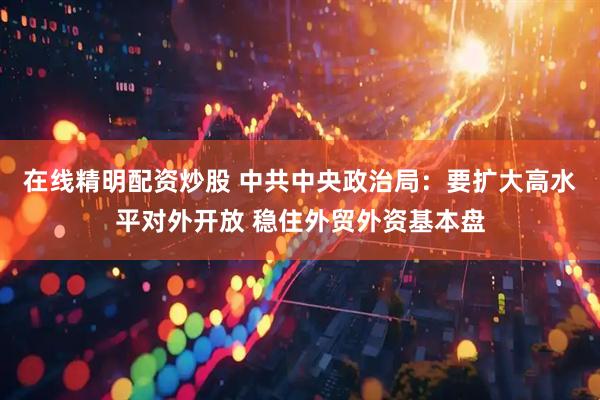 在线精明配资炒股 中共中央政治局：要扩大高水平对外开放 稳住外贸外资基本盘