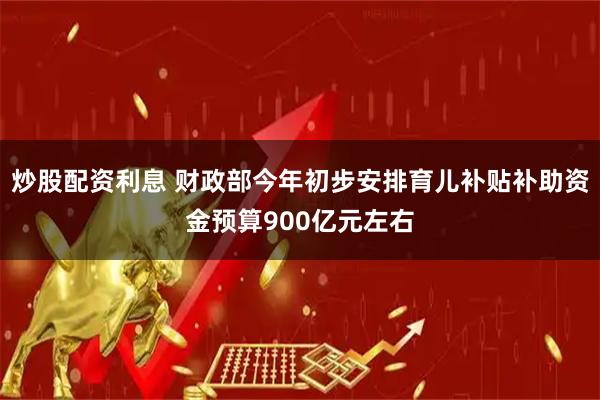 炒股配资利息 财政部今年初步安排育儿补贴补助资金预算900亿元左右