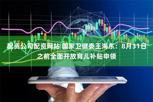 配资公司配资网站 国家卫健委王海东：8月31日之前全面开放育儿补贴申领