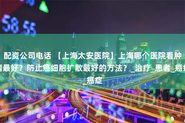 配资公司电话 【上海太安医院】上海哪个医院看肿瘤最好？防止癌细胞扩散最好的方法？_治疗_患者_癌症
