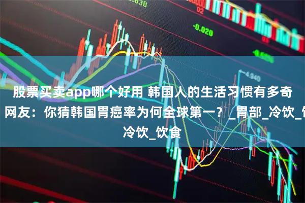 股票买卖app哪个好用 韩国人的生活习惯有多奇葩？网友：你猜韩国胃癌率为何全球第一？_胃部_冷饮_饮食
