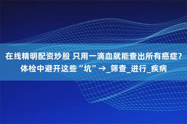 在线精明配资炒股 只用一滴血就能查出所有癌症？体检中避开这些“坑”→_筛查_进行_疾病