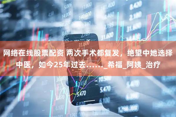 网络在线股票配资 两次手术都复发，绝望中她选择中医，如今25年过去……_希福_阿姨_治疗