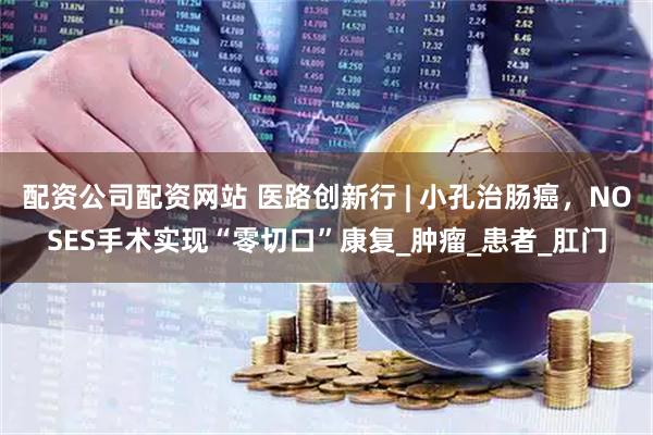 配资公司配资网站 医路创新行 | 小孔治肠癌，NOSES手术实现“零切口”康复_肿瘤_患者_肛门