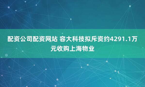 配资公司配资网站 容大科技拟斥资约4291.1万元收购上海物业