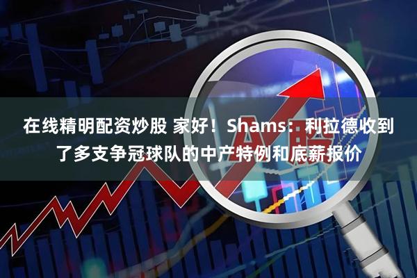 在线精明配资炒股 家好！Shams：利拉德收到了多支争冠球队的中产特例和底薪报价