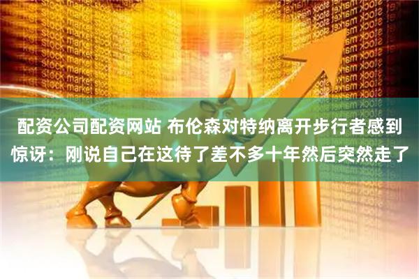 配资公司配资网站 布伦森对特纳离开步行者感到惊讶：刚说自己在这待了差不多十年然后突然走了