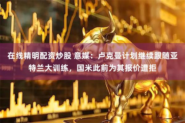 在线精明配资炒股 意媒：卢克曼计划继续跟随亚特兰大训练，国米此前为其报价遭拒
