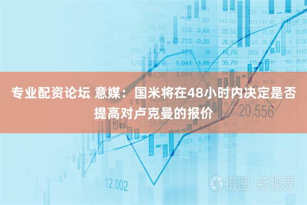 专业配资论坛 意媒：国米将在48小时内决定是否提高对卢克曼的报价