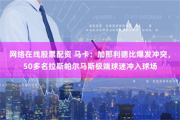 网络在线股票配资 马卡：加那利德比爆发冲突，50多名拉斯帕尔马斯极端球迷冲入球场