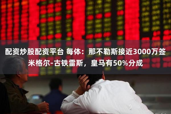 配资炒股配资平台 每体：那不勒斯接近3000万签米格尔-古铁雷斯，皇马有50%分成
