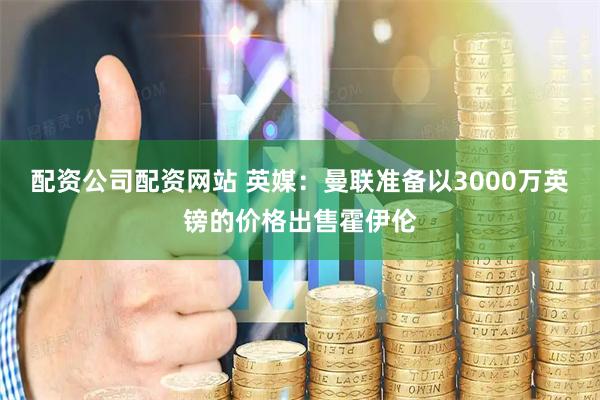 配资公司配资网站 英媒：曼联准备以3000万英镑的价格出售霍伊伦