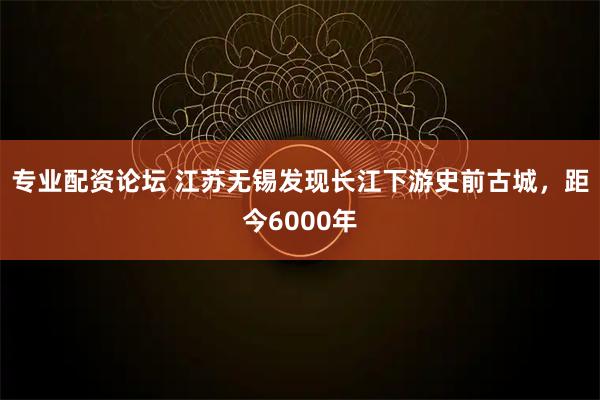 专业配资论坛 江苏无锡发现长江下游史前古城，距今6000年