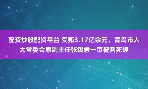 配资炒股配资平台 受贿3.17亿余元，青岛市人大常委会原副主任张锡君一审被判死缓
