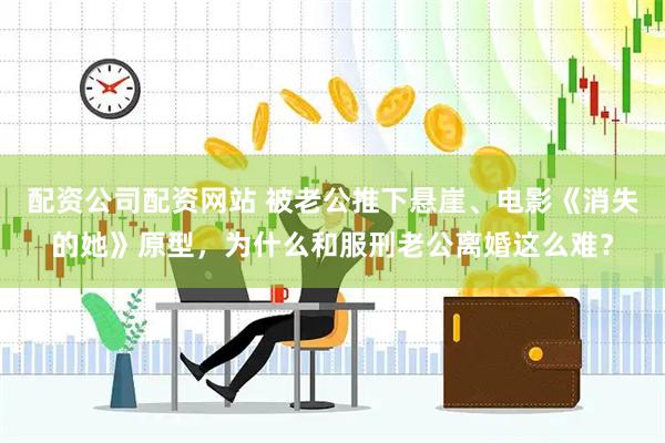 配资公司配资网站 被老公推下悬崖、电影《消失的她》原型，为什么和服刑老公离婚这么难？