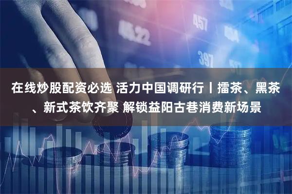 在线炒股配资必选 活力中国调研行丨擂茶、黑茶、新式茶饮齐聚 解锁益阳古巷消费新场景