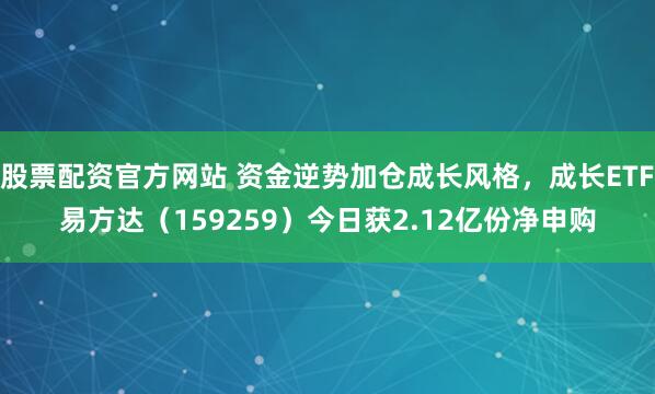 股票配资官方网站 资金逆势加仓成长风格，成长ETF易方达（159259）今日获2.12亿份净申购
